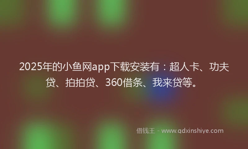 2025年的小鱼网app下载安装有：超人卡、功夫贷、拍拍贷、360借条、我来贷等。