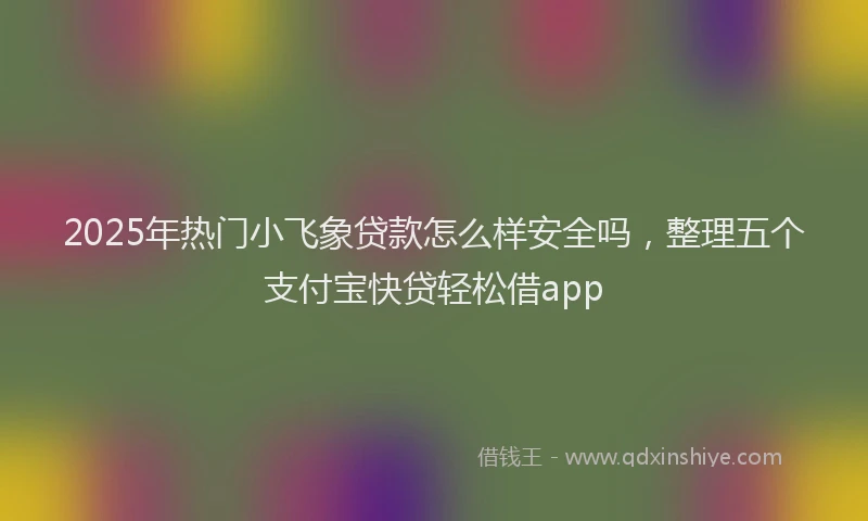 2025年热门小飞象贷款怎么样安全吗，整理五个支付宝快贷轻松借app