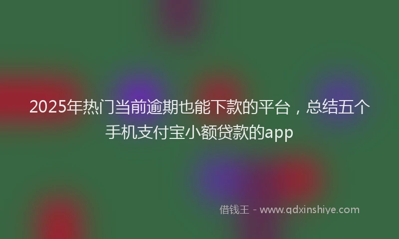 2025年热门当前逾期也能下款的平台，总结五个手机支付宝小额贷款的app
