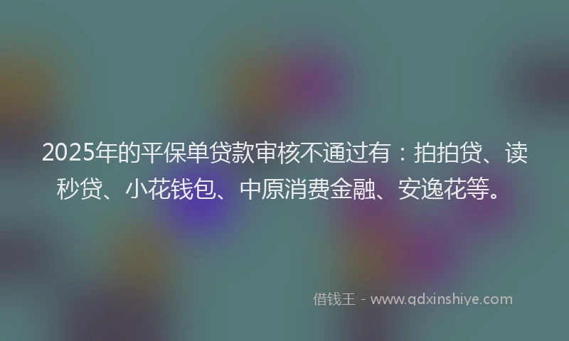 2025年的平保单贷款审核不通过有:拍拍贷、读秒贷、小花钱包、中原消费金融、安逸花等。