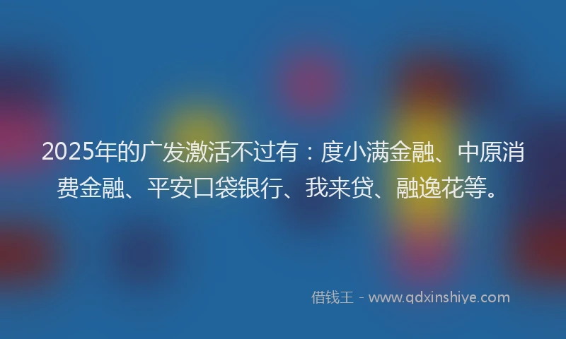 2025年的广发激活不过有：度小满金融、中原消费金融、平安口袋银行、我来贷、融逸花等。