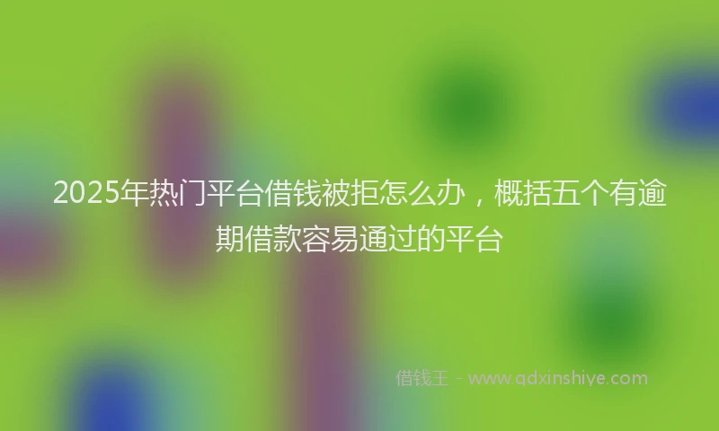 2025年热门平台借钱被拒怎么办，概括五个有逾期借款容易通过的平台