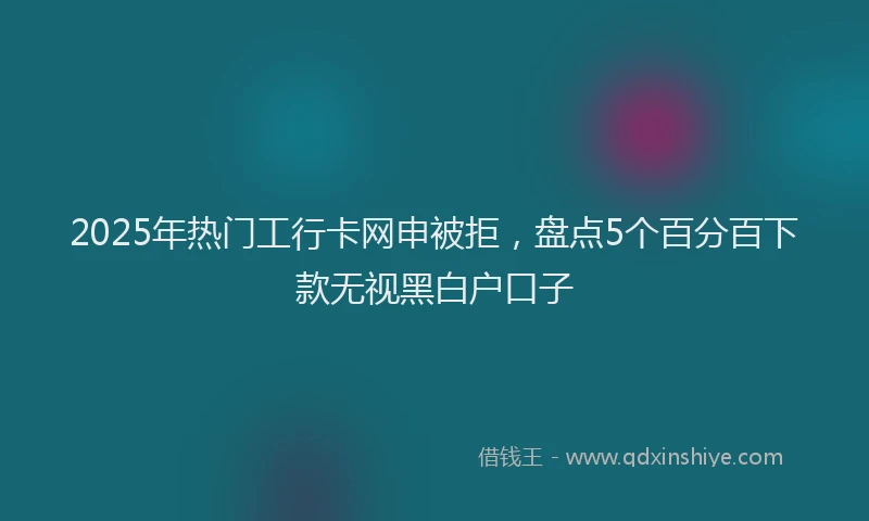 2025年热门工行卡网申被拒，盘点5个百分百下款无视黑白户口子