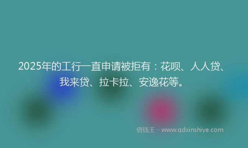 2025年的工行一直申请被拒有：花呗、人人贷、我来贷、拉卡拉、安逸花等。