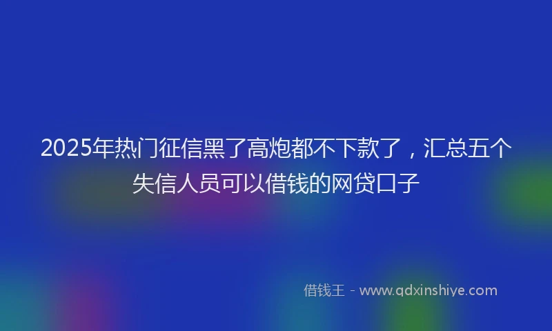 2025年热门征信黑了高炮都不下款了，汇总五个失信人员可以借钱的网贷口子