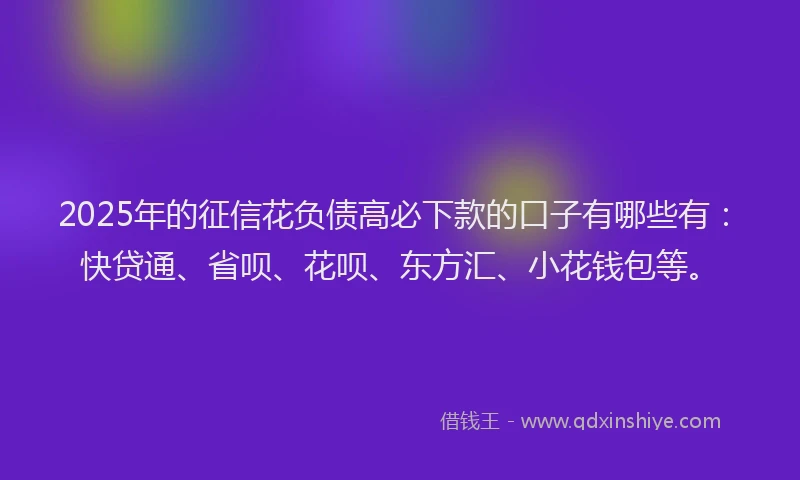 2025年的征信花负债高必下款的口子有哪些有：快贷通、省呗、花呗、东方汇、小花钱包等。