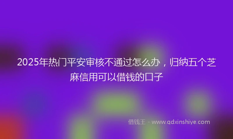 2025年热门平安审核不通过怎么办，归纳五个芝麻信用可以借钱的口子