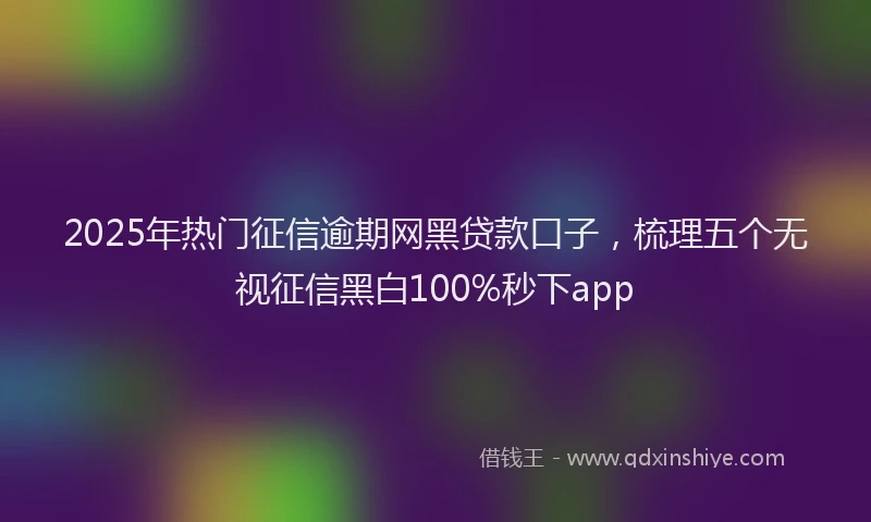 2025年热门征信逾期网黑贷款口子，梳理五个无视征信黑白100%秒下app
