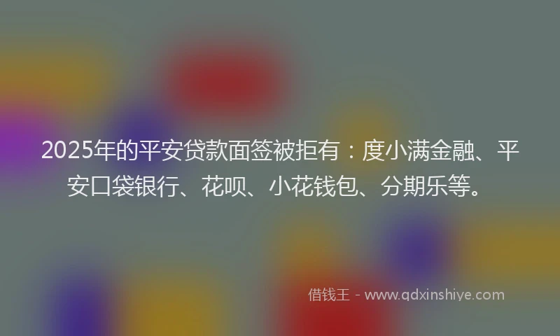 2025年的平安贷款面签被拒有：度小满金融、平安口袋银行、花呗、小花钱包、分期乐等。