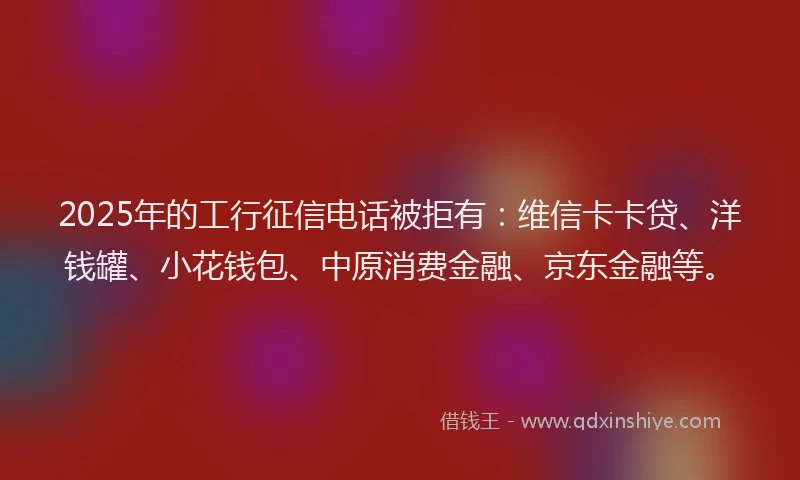 2025年的工行征信电话被拒有：维信卡卡贷、洋钱罐、小花钱包、中原消费金融、京东金融等。