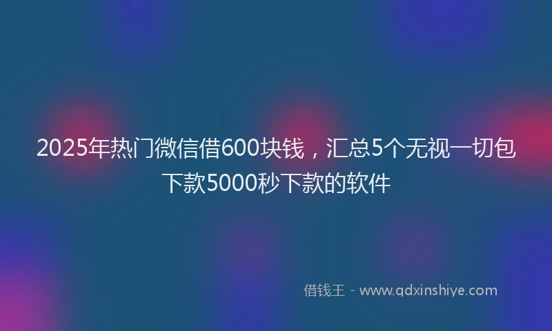 2025年热门微信借600块钱，汇总5个无视一切包下款5000秒下款的软件