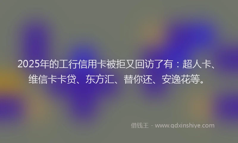 2025年的工行信用卡被拒又回访了有：超人卡、维信卡卡贷、东方汇、替你还、安逸花等。