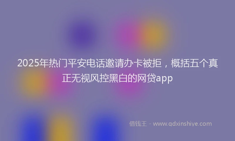 2025年热门平安电话邀请办卡被拒，概括五个真正无视风控黑白的网贷app