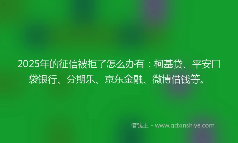 2025年的征信被拒了怎么办有：柯基贷、平安口袋银行、分期乐、京东金融、微博借钱等。