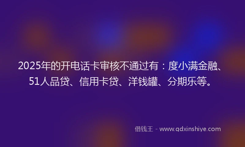 2025年的开电话卡审核不通过有：度小满金融、51人品贷、信用卡贷、洋钱罐、分期乐等。