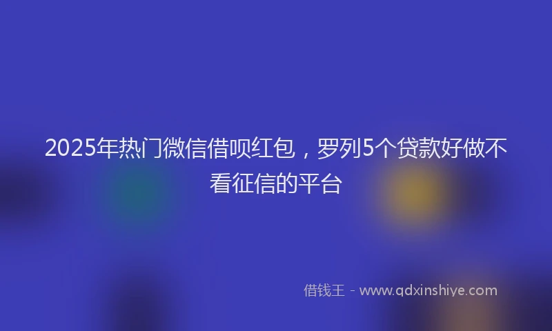 2025年热门微信借呗红包，罗列5个贷款好做不看征信的平台