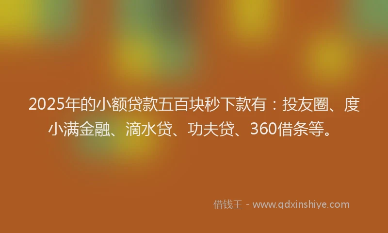 2025年的小额贷款五百块秒下款有：投友圈、度小满金融、滴水贷、功夫贷、360借条等。