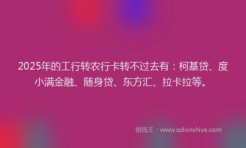 2025年的工行转农行卡转不过去有：柯基贷、度小满金融、随身贷、东方汇、拉卡拉等。