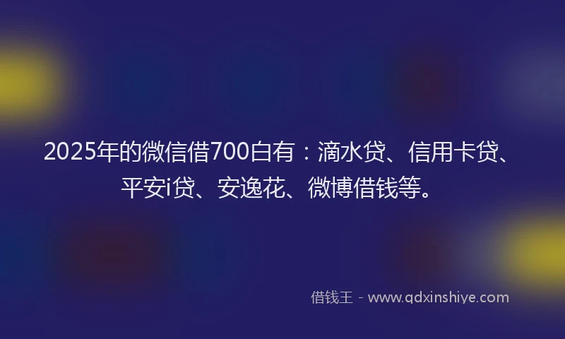 2025年的微信借700白有：滴水贷、信用卡贷、平安i贷、安逸花、微博借钱等。