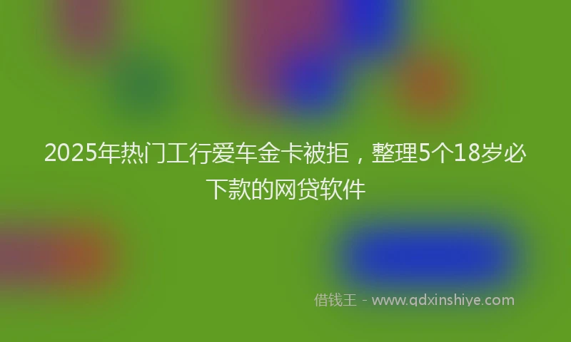 2025年热门工行爱车金卡被拒，整理5个18岁必下款的网贷软件