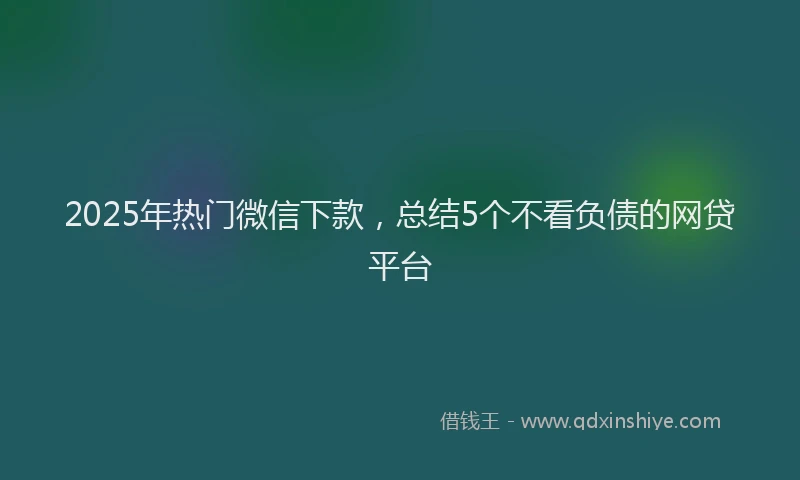 2025年热门微信下款，总结5个不看负债的网贷平台