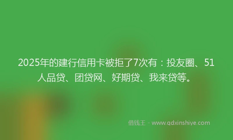 2025年的建行信用卡被拒了7次有：投友圈、51人品贷、团贷网、好期贷、我来贷等。