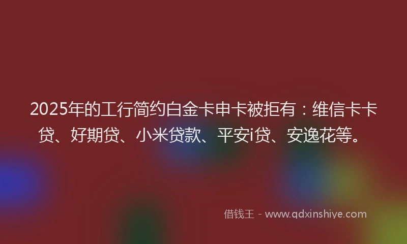 2025年的工行简约白金卡申卡被拒有：维信卡卡贷、好期贷、小米贷款、平安i贷、安逸花等。