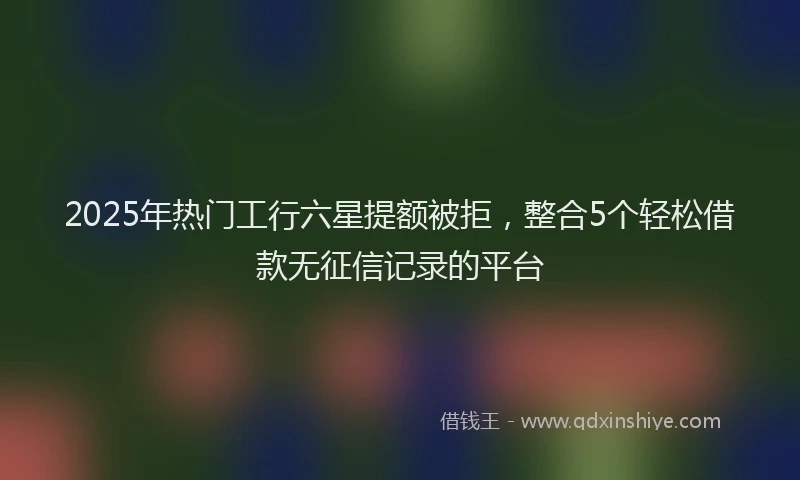 2025年热门工行六星提额被拒，整合5个轻松借款无征信记录的平台