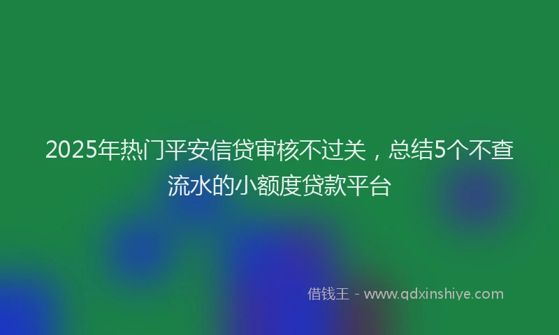 2025年热门平安信贷审核不过关，总结5个不查流水的小额度贷款平台
