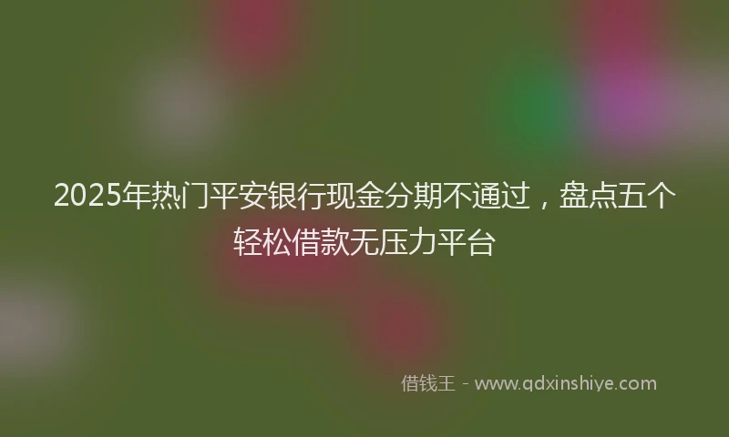 2025年热门平安银行现金分期不通过，盘点五个轻松借款无压力平台