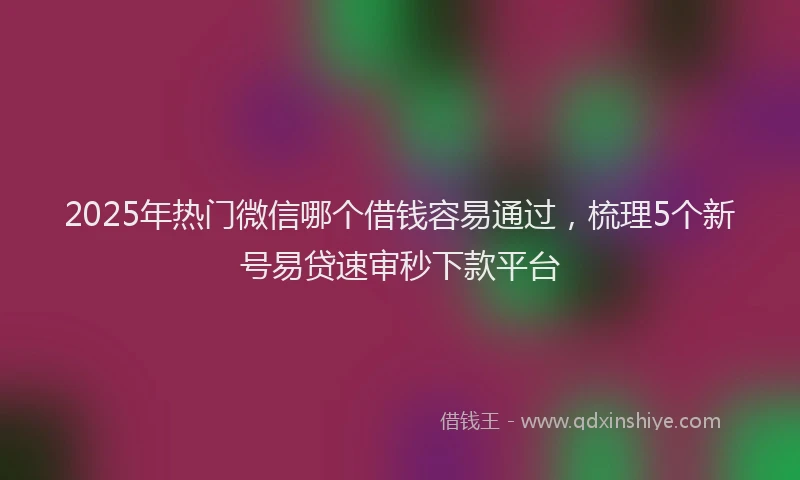 2025年热门微信哪个借钱容易通过，梳理5个新号易贷速审秒下款平台