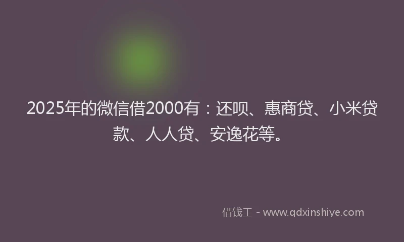 2025年的微信借2000有：还呗、惠商贷、小米贷款、人人贷、安逸花等。