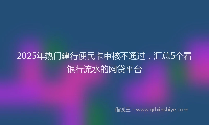 2025年热门建行便民卡审核不通过，汇总5个看银行流水的网贷平台
