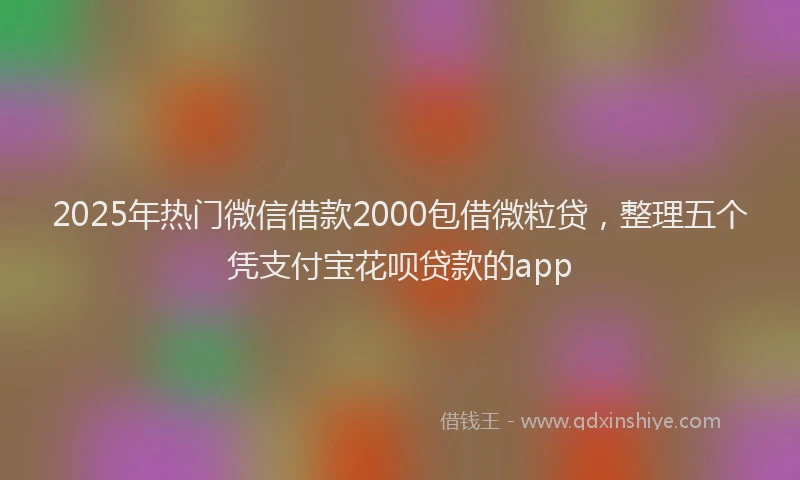 2025年热门微信借款2000包借微粒贷，整理五个凭支付宝花呗贷款的app