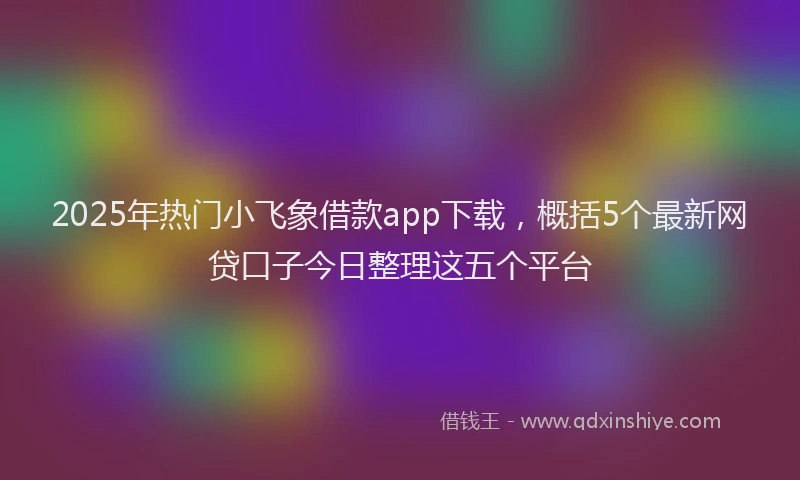 2025年热门小飞象借款app下载，概括5个最新网贷口子今日整理这五个平台