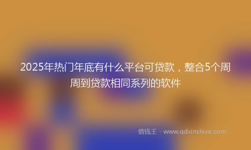 2025年热门年底有什么平台可贷款，整合5个周周到贷款相同系列的软件