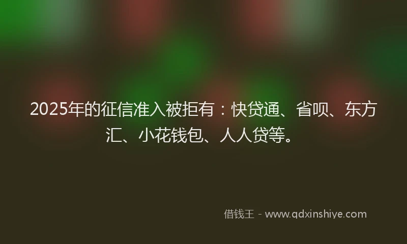 2025年的征信准入被拒有：快贷通、省呗、东方汇、小花钱包、人人贷等。