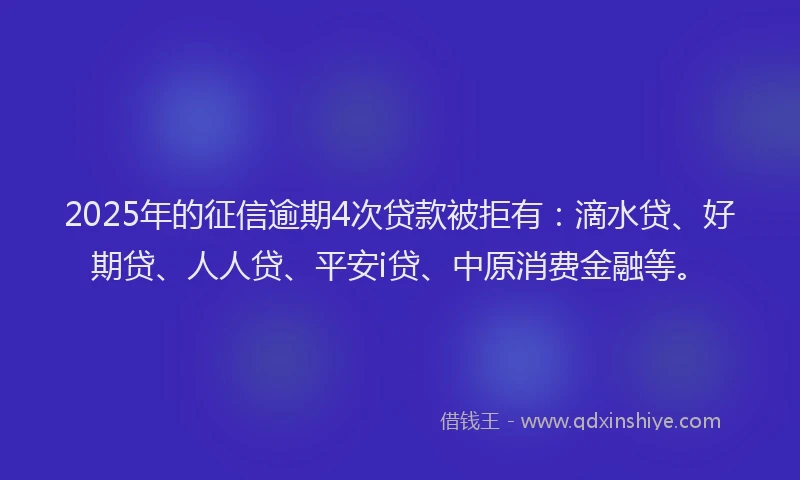 2025年的征信逾期4次贷款被拒有：滴水贷、好期贷、人人贷、平安i贷、中原消费金融等。