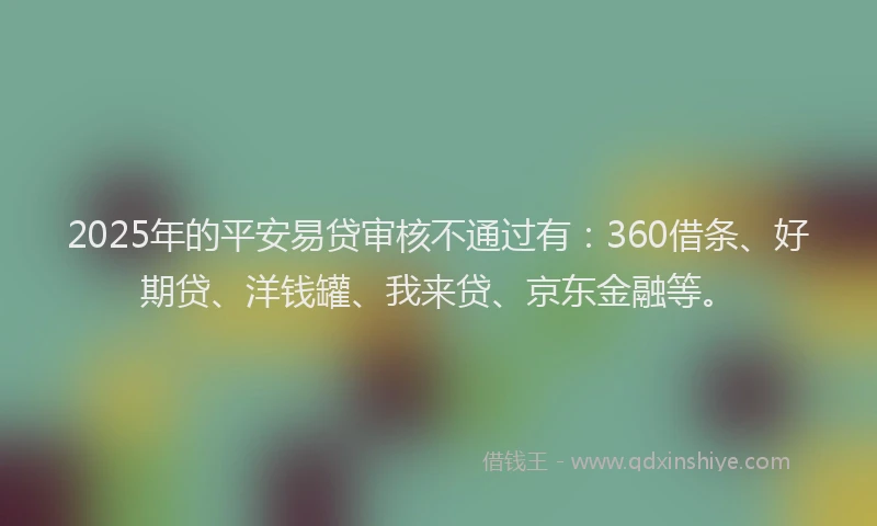 2025年的平安易贷审核不通过有：360借条、好期贷、洋钱罐、我来贷、京东金融等。