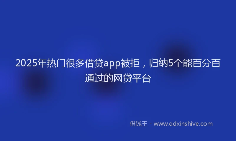 2025年热门很多借贷app被拒，归纳5个能百分百通过的网贷平台