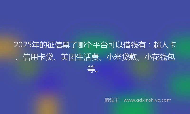 2025年的征信黑了哪个平台可以借钱有：超人卡、信用卡贷、美团生活费、小米贷款、小花钱包等。