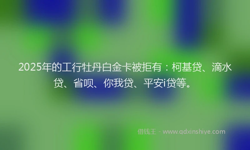 2025年的工行牡丹白金卡被拒有：柯基贷、滴水贷、省呗、你我贷、平安i贷等。