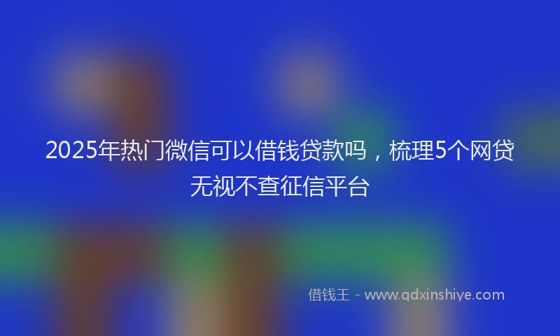 2025年热门微信可以借钱贷款吗，梳理5个网贷无视不查征信平台