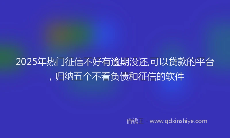 2025年热门征信不好有逾期没还,可以贷款的平台，归纳五个不看负债和征信的软件