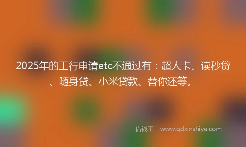 2025年的工行申请etc不通过有：超人卡、读秒贷、随身贷、小米贷款、替你还等。