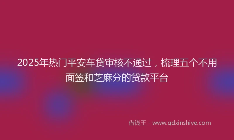 2025年热门平安车贷审核不通过，梳理五个不用面签和芝麻分的贷款平台