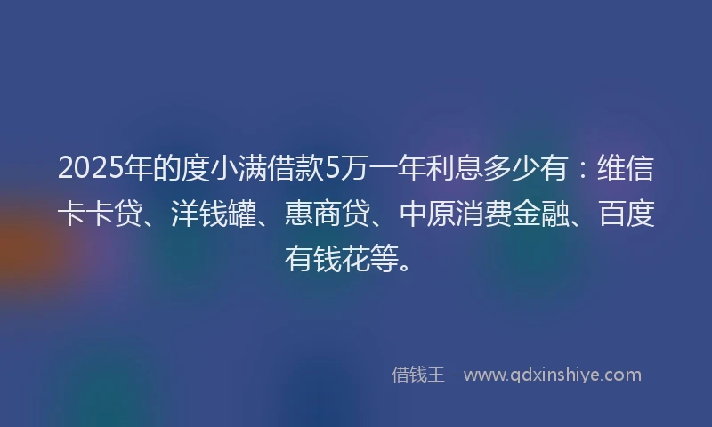 2025年的度小满借款5万一年利息多少有：维信卡卡贷、洋钱罐、惠商贷、中原消费金融、百度有钱花等。