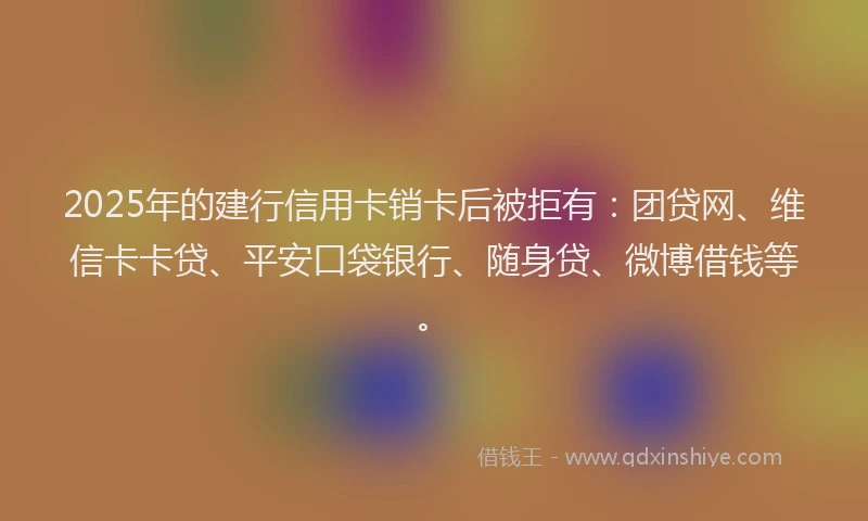 2025年的建行信用卡销卡后被拒有：团贷网、维信卡卡贷、平安口袋银行、随身贷、微博借钱等。