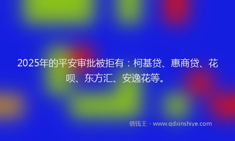 2025年的平安审批被拒有：柯基贷、惠商贷、花呗、东方汇、安逸花等。