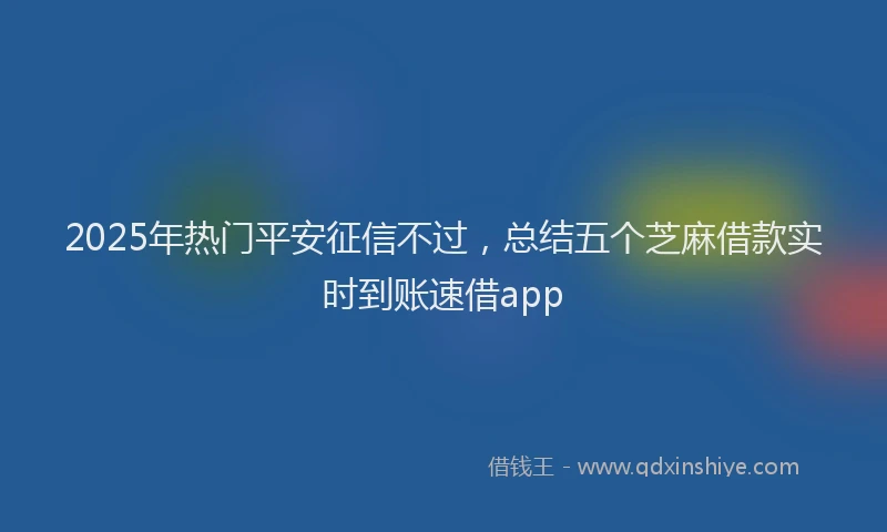 2025年热门平安征信不过，总结五个芝麻借款实时到账速借app